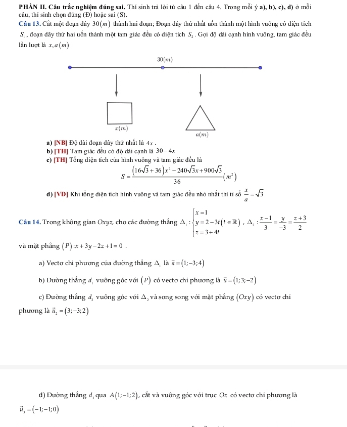 PHÀN II. Câu trắc nghiệm đúng sai. Thí sinh trả lời từ câu 1 đến câu 4. Trong mỗi ý a), b), c), d) ở mỗi
câu, thí sinh chọn đúng (Đ) hoặc sai (S).
Câu 13. Cất một đoạn dây 30(m) thành hai đoạn; Đoạn dây thứ nhất uốn thành một hình vuông có diện tích
S, đoạn dây thứ hai uốn thành một tam giác đều có diện tích S_2. Gọi độ dài cạnh hình vuông, tam giác đều
lần lượt là x,a (m)
a) [NB] Độ dài đoạn dây thứ nhất là 4x
b) [TH] Tam giác đều có độ dài cạnh là 30-4x
c) [TH] Tổng diện tích của hình vuông và tam giác đều là
S= ((16sqrt(3)+36)x^2-240sqrt(3)x+900sqrt(3))/36 (m^2)
d) [VD] Khi tổng diện tích hình vuông và tam giác đều nhỏ nhất thì tỉ số  x/a =sqrt(3)
Câu 14. Trong không gian Oxyz, cho các đường thẳng △ _1:beginarrayl x=1 y=2-3t(t∈ R),△ _1: (x-1)/3 = y/-3 = (z+3)/2 endarray.
và mặt phẳng (P):x+3y-2z+1=0.
a) Vecto chi phương của đường thẳng ∆ là vector a=(1;-3;4)
b) Đường thẳng dị vuông góc với (P) có vecto chỉ phương là vector u=(1;3;-2)
c) Đường thẳng d_2 vuông góc với △ _2 , và song song với mặt phẳng (Oxy) có vecto chi
phương là vector u_2=(3;-3;2)
d) Đường thắng đ, qua A(1;-1;2) , cắt và vuông góc với trục Oz có vecto chi phương là
vector u_3=(-1;-1;0)