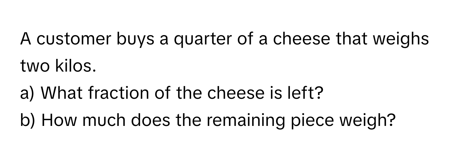 A customer buys a quarter of a cheese that weighs two kilos. 
a) What fraction of the cheese is left? 
b) How much does the remaining piece weigh?