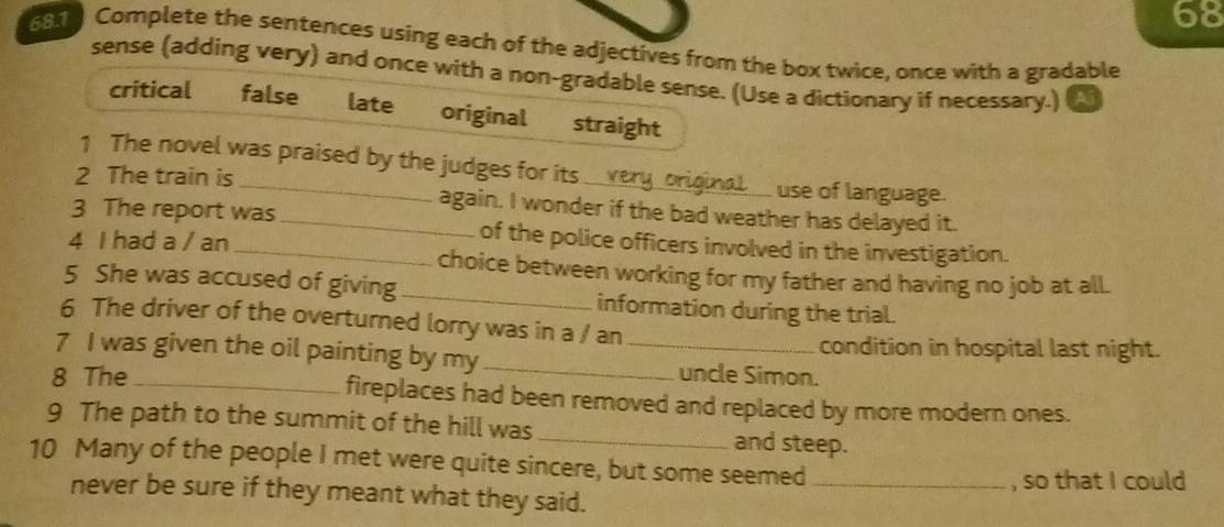 68 
681 Complete the sentences using each of the adjectives from the box twice, once with a gradable 
sense (adding very) and once with a non-gradable sense. (Use a dictionary if necessary.) A 
critical false late original straight 
1 The novel was praised by the judges for its 
use of language. 
2 The train is _again. I wonder if the bad weather has delayed it. 
3 The report was_ of the police officers involved in the investigation. 
4 I had a / an 
choice between working for my father and having no job at all. 
5 She was accused of giving_ information during the trial. 
6 The driver of the overturned lorry was in a / an 
condition in hospital last night. 
7 I was given the oil painting by my_ _uncle Simon. 
8 The_ fireplaces had been removed and replaced by more modern ones. 
9 The path to the summit of the hill was _and steep. 
10 Many of the people I met were quite sincere, but some seemed_ 
, so that I could 
never be sure if they meant what they said.