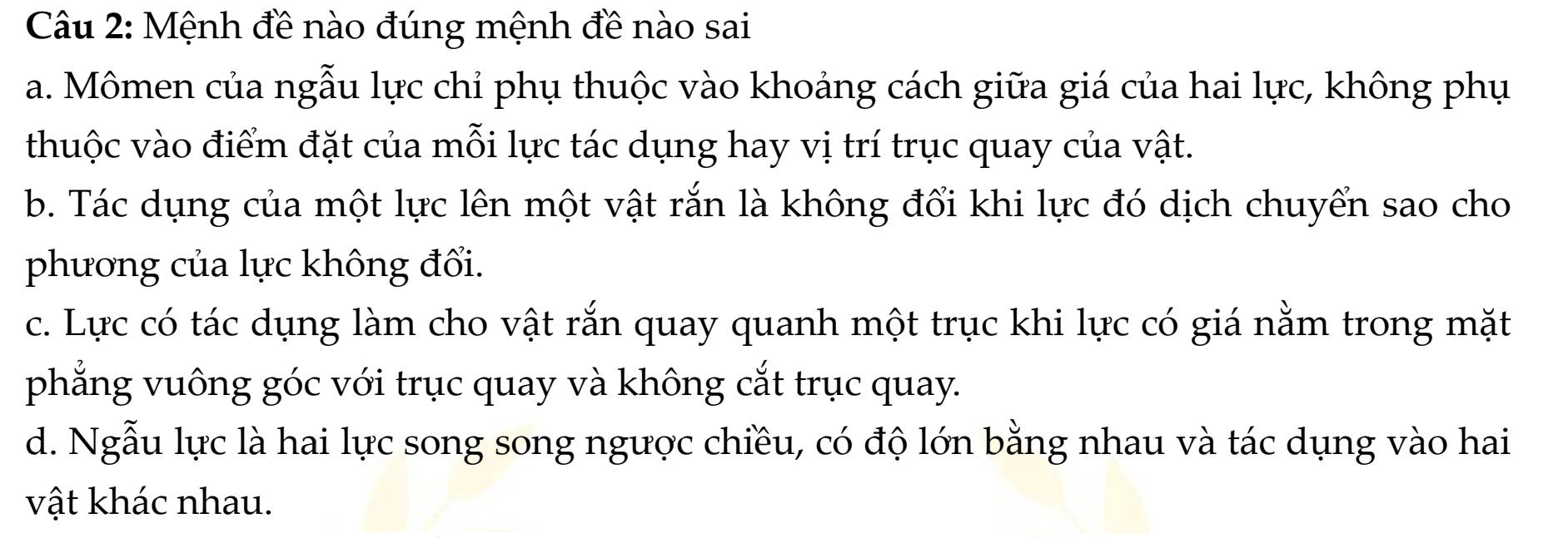 Mệnh đề nào đúng mệnh đề nào sai
a. Mômen của ngẫu lực chỉ phụ thuộc vào khoảng cách giữa giá của hai lực, không phụ
thuộc vào điểm đặt của mỗi lực tác dụng hay vị trí trục quay của vật.
b. Tác dụng của một lực lên một vật rắn là không đổi khi lực đó dịch chuyển sao cho
phương của lực không đối.
c. Lực có tác dụng làm cho vật rắn quay quanh một trục khi lực có giá nằm trong mặt
phẳng vuông góc với trục quay và không cắt trục quay.
d. Ngẫu lực là hai lực song song ngược chiều, có độ lớn bằng nhau và tác dụng vào hai
vật khác nhau.