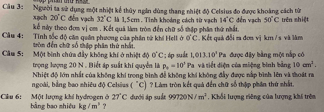 thập phan thứ nhat. 
Câu 3: Người ta sử dụng một nhiệt kế thủy ngân dùng thang nhiệt độ Celsius đo được khoảng cách từ 
xạch 20°C đến vạch 32°C là 1,5cm. Tính khoảng cách từ vạch 14°C đến vạch 50°C trên nhiệt 
kế này theo đơn vị cm. Kết quả làm tròn đến chữ số thập phân thứ nhất. 
Câu 4: Tính tốc độ căn quân phương của phân tử khí Hell ở 0°C. Kết quả đổi ra đơn vị km /s và làm 
tròn đến chữ số thập phân thứ nhất. 
Câu 5: Một bình chứa đầy không khí ở nhiệt độ 0°C; áp suất 1,013.10^5Pa được đậy bằng một nắp có 
trọng lượng 20 N. Biết áp suất khí quyển là p_0=10^5Pa và tiết diện của miệng bình bằng 10cm^2. 
Nhiệt độ lớn nhất của không khí trong bình để không khí không đẩy được nắp bình lên và thoát ra 
ngoài, bằng bao nhiêu độ Celsius ( °C) ? Làm tròn kết quả đến chữ số thập phân thứ nhất. 
Câu 6: Một lượng khí hydrogen ở 27°C dưới áp suất 99720N/m^2. Khối lượng riêng của lượng khí trên 
bằng bao nhiêu kg/m^3 ?