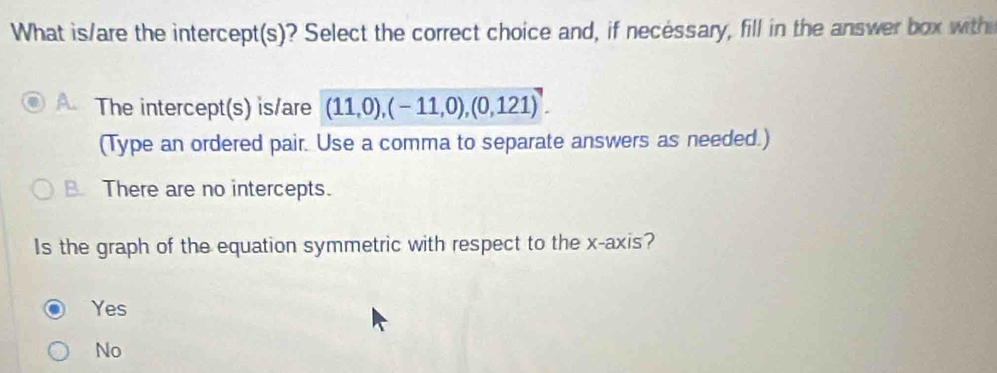 What is/are the intercept(s)? Select the correct choice and, if necessary, fill in the answer box with
a The intercept(s) is/are (11,0),(-11,0),(0,121). 
(Type an ordered pair. Use a comma to separate answers as needed.)
B. There are no intercepts.
Is the graph of the equation symmetric with respect to the x-axis?
Yes
No