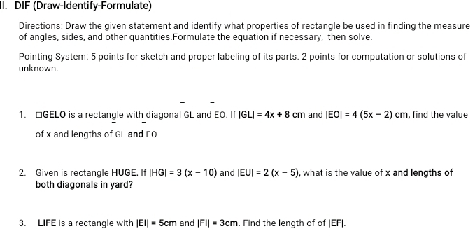 DIF (Draw-Identify-Formulate) 
Directions: Draw the given statement and identify what properties of rectangle be used in finding the measure 
of angles, sides, and other quantities.Formulate the equation if necessary, then solve. 
Pointing System: 5 points for sketch and proper labeling of its parts. 2 points for computation or solutions of 
unknown. 
1. □ GELO is a rectangle with diagonal GL and EO. If |GL|=4x+8 cm and |EO|=4(5x-2)cm , find the value 
of x and lengths of GL and EO
2. Given is rectangle HUGE. If |HG|=3(x-10) and |EU|=2(x-5) , what is the value of x and lengths of 
both diagonals in yard? 
3. LIFE is a rectangle with |EI|=5cm and |FI|=3cm. Find the length of of |EF|.