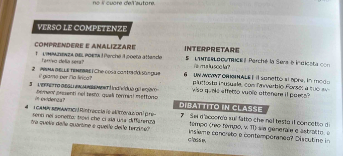 no il cuore dell'autore. 
VERSO LE COMPETENZE 
COMPRENDERE E ANALIZZARE INTERPRETARE 
1 L'impAZiENZA dEL pOETA | Perché il poeta attende 5 L'INTERLOCUTRICE | Perché la Sera è indicata con 
larrivo della sera? la maiuscola? 
2 PRIMA DELLE TENEBRE | Che cosa contraddistingue 6 UN INCIPIT ORIGINALE | II sonetto si apre, in modo 
il giorno per I'io lirico? piuttosto inusuale, con l'avverbio Forse: a tuo av- 
3 L'EFFETTO DEGLI ENJAMBEMENT| Individua gli enjam- viso quale effetto vuole ottenere il poeta? 
bement presenti nel testo: quali termini mettono 
in evidenza? DIBATTITO IN CLASSE 
4 |CAMPI SEMANTICI | Rintraccia le allitterazioni pre- 7 Sei d'accordo sul fatto che nel testo il concetto di 
senti nel sonetto: trovi che ci sia una differenza tempo (reo tempo, v. 11) sia generale e astratto, e 
tra quelle delle quartine e quelle delle terzine? insieme concreto e contemporaneo? Discutine in 
classe.