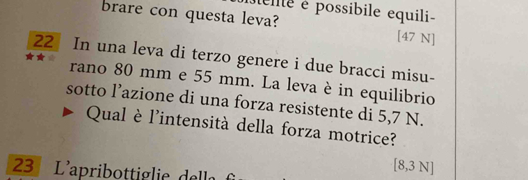 elte é possibile equili- 
brare con questa leva? [47 N]
22 In una leva di terzo genere i due bracci misu- 
rano 80 mm e 55 mm. La leva è in equilibrio 
sotto l’azione di una forza resistente di 5,7 N. 
Qual è l'intensità della forza motrice? 
23 L'apribottiglie della 
[ 8,3 N]