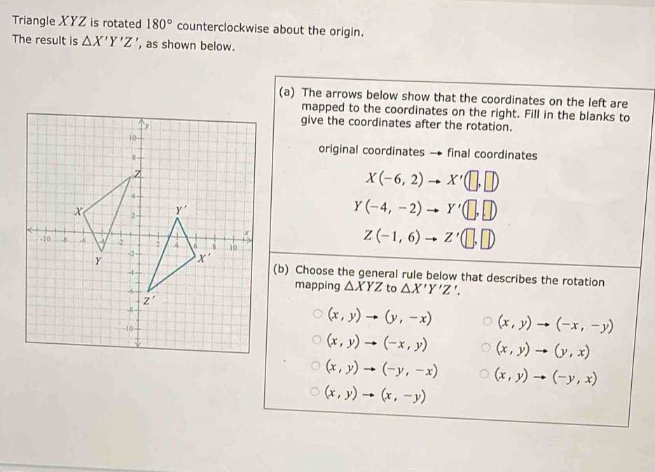 Triangle XYZ is rotated 180° counterclockwise about the origin.
The result is △ X'Y'Z' , as shown below.
(a) The arrows below show that the coordinates on the left are
mapped to the coordinates on the right. Fill in the blanks to
give the coordinates after the rotation.
original coordinates → final coordinates
X(-6,2)to X'(□ ,□ )
Y(-4,-2)to Y'(□ ,□ )
Z(-1,6)to Z'(□ ,□ )
(b) Choose the general rule below that describes the rotation
mapping △ XYZ to △ X'Y'Z'.
(x,y)to (y,-x) (x,y)to (-x,-y)
(x,y)to (-x,y) (x,y)to (y,x)
(x,y)to (-y,-x) (x,y)to (-y,x)
(x,y)to (x,-y)