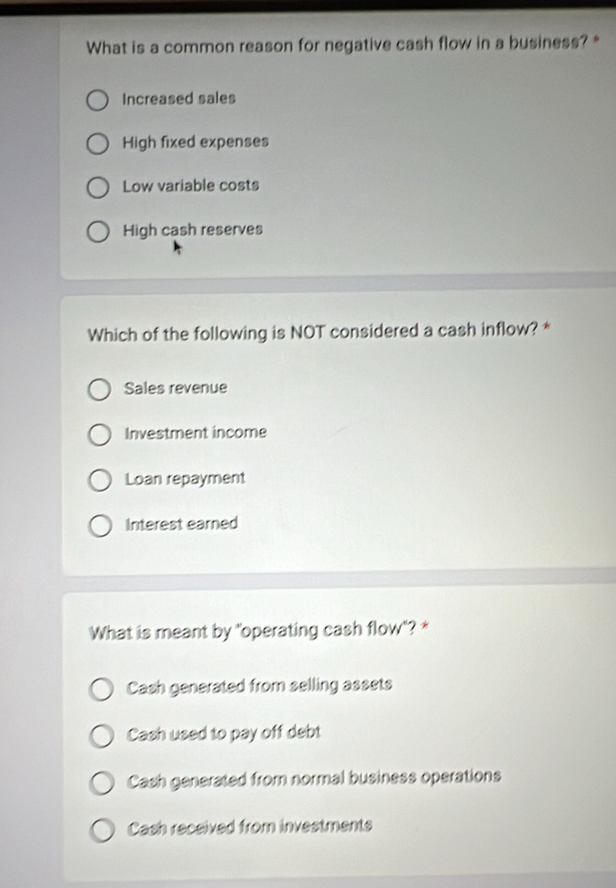 What is a common reason for negative cash flow in a business? *
Increased sales
High fixed expenses
Low variable costs
High cash reserves
Which of the following is NOT considered a cash inflow? *
Sales revenue
Investment income
Loan repayment
Interest earned
What is meant by "operating cash flow"? *
Cash generated from selling assets
Cash used to pay off debt
Cash generated from normal business operations
Cash received from investments