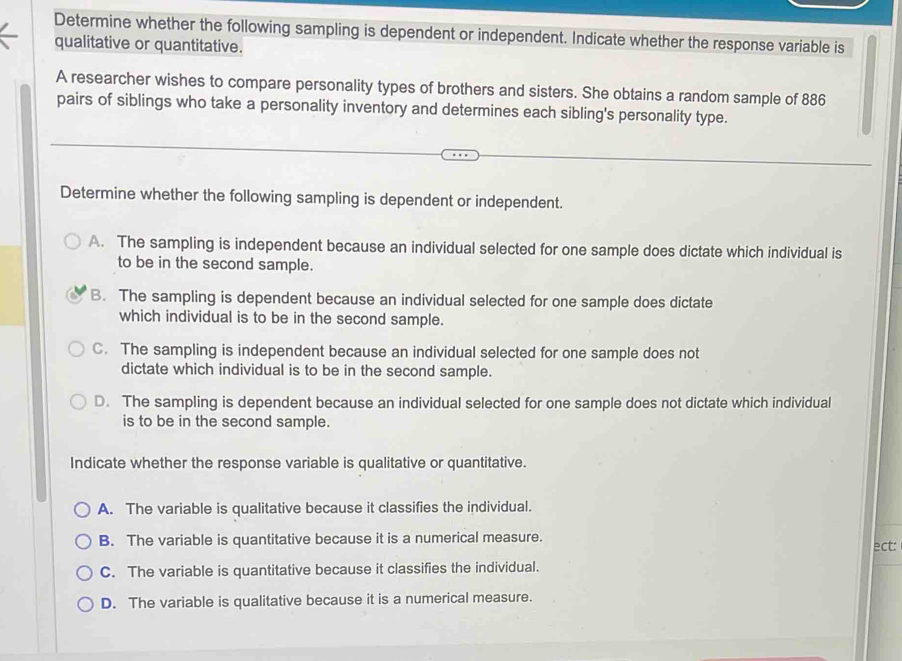 Determine whether the following sampling is dependent or independent. Indicate whether the response variable is
qualitative or quantitative.
A researcher wishes to compare personality types of brothers and sisters. She obtains a random sample of 886
pairs of siblings who take a personality inventory and determines each sibling's personality type.
Determine whether the following sampling is dependent or independent.
A. The sampling is independent because an individual selected for one sample does dictate which individual is
to be in the second sample.
B. The sampling is dependent because an individual selected for one sample does dictate
which individual is to be in the second sample.
C. The sampling is independent because an individual selected for one sample does not
dictate which individual is to be in the second sample.
D. The sampling is dependent because an individual selected for one sample does not dictate which individual
is to be in the second sample.
Indicate whether the response variable is qualitative or quantitative.
A. The variable is qualitative because it classifies the individual.
B. The variable is quantitative because it is a numerical measure.
ect:
C. The variable is quantitative because it classifies the individual.
D. The variable is qualitative because it is a numerical measure.