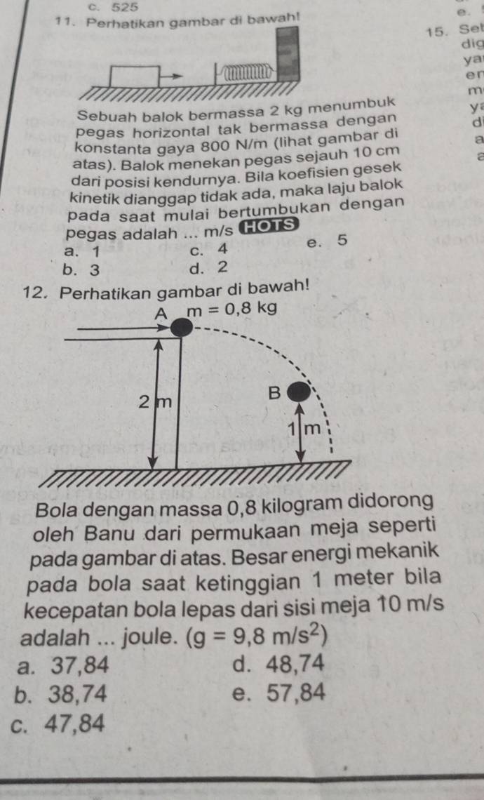 c. 525
11. Perhatikan gambar di bawah!
e. !
15. Set
dig
ya
er
m
Sebuah balok bermassa 2 kg mnumbuk
yí
pegas horizontal tak bermassa dengan
d
konstanta gaya 800 N/m (lihat gambar di
a
atas). Balok menekan pegas sejauh 10 cm
a
dari posisi kendurnya. Bila koefisien gesek
kinetik dianggap tidak ada, maka laju balok
pada saat mulai bertumbukan dengan
pegas adalah ... m/s HOTS
a. 1 c. 4 e. 5
b. 3 d. 2
12. Perhatikan gambar di bawah!
Bola dengan massa 0,8 kilogram didorong
oleh Banu dari permukaan meja seperti
pada gambar di atas. Besar energi mekanik
pada bola saat ketinggian 1 meter bila
kecepatan bola lepas dari sisi meja 10 m/s
adalah ... joule. (g=9,8m/s^2)
a. 37,84 d. 48,74
b. 38,74 e. 57,84
c. 47,84