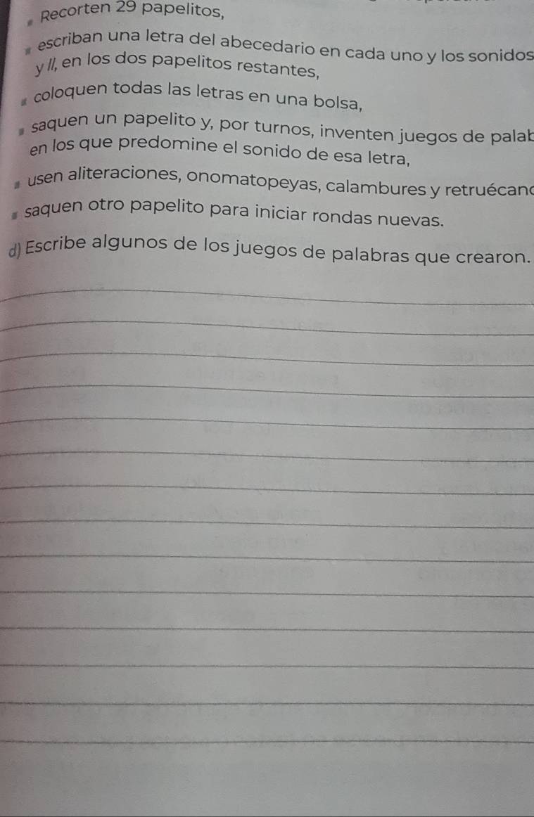 Recorten 29 papelitos, 
escriban una letra del abecedario en cada uno y los sonidos 
y //, en los dos papelitos restantes, 
coloquen todas las letras en una bolsa, 
saquen un papelito y, por turnos, inventen juegos de palal 
en los que predomine el sonido de esa letra, 
usen aliteraciones, onomatopeyas, calambures y retruécan 
saquen otro papelito para iniciar rondas nuevas. 
d) Escribe algunos de los juegos de palabras que crearon. 
_ 
_ 
_ 
_ 
_ 
_ 
_ 
_ 
_ 
_ 
_ 
_ 
_ 
_