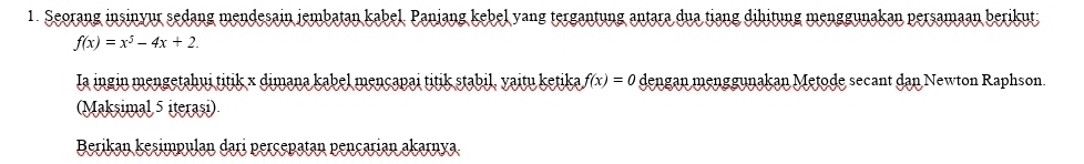 Seorang insinyur sedang mendesain jembatan kabel. Panjang kebel yang tergantung antara dua tiang dihitung menggunakan persamaan berikut;
f(x)=x^5-4x+2. 
Ia ingin mengetahui titik × dimana kabel mençapai titik stabil, yaitu ketika f(x)=0 dengan menggunakan Metode secant dan Newton Raphson. 
(Maksimal 5 iterasi) 
Berikan kesimpulan dari perçepatan pençarian akarnya