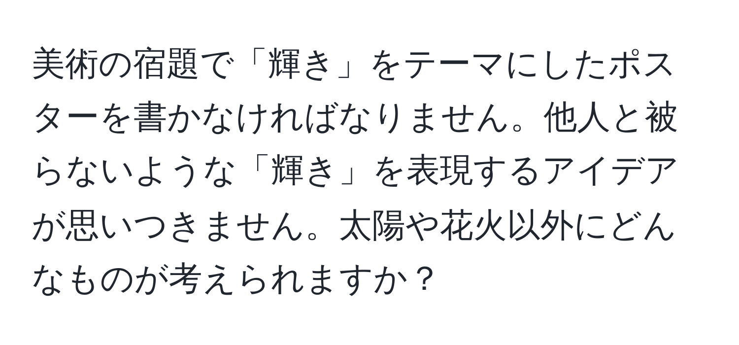 美術の宿題で「輝き」をテーマにしたポスターを書かなければなりません。他人と被らないような「輝き」を表現するアイデアが思いつきません。太陽や花火以外にどんなものが考えられますか？