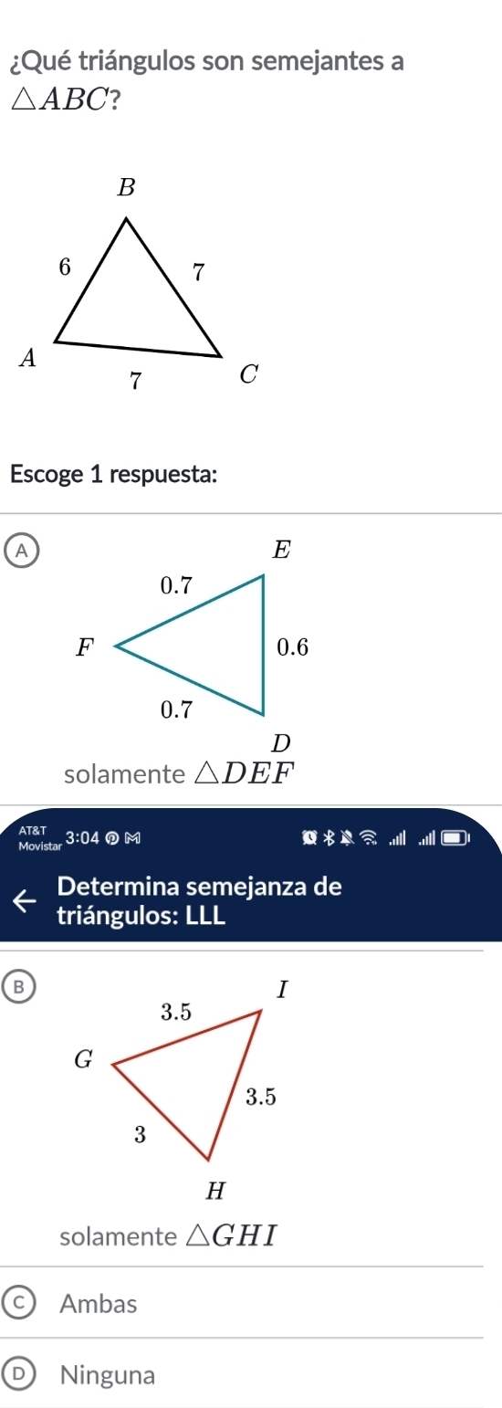 ¿Qué triángulos son semejantes a
△ ABC ?
Escoge 1 respuesta:
A
solamente △ DEF
AT&T 3:04⑦M
R 
Movistar
Determina semejanza de
triángulos: LLL
B
solamente △ GHI
Ambas
D Ninguna