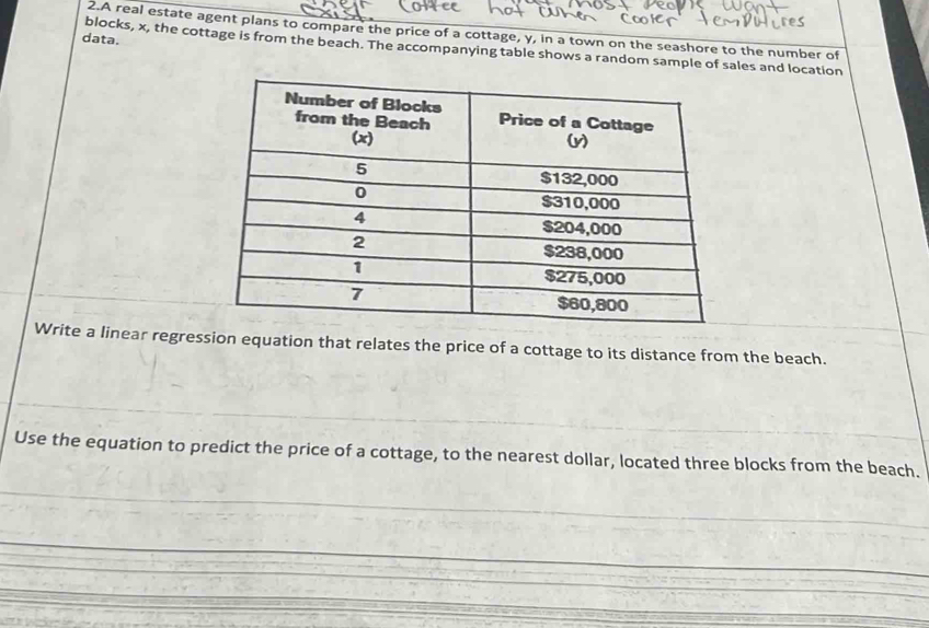 A real estate agent plans to compare the price of a cottage, y, in a town on the seashore to the number of 
data. 
blocks, x, the cottage is from the beach. The accompanying table shows a random sample of sales and location 
Write a linear regression equation that relates the price of a cottage to its distance from the beach. 
Use the equation to predict the price of a cottage, to the nearest dollar, located three blocks from the beach.