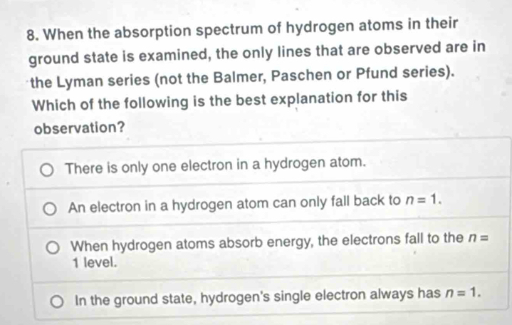 When the absorption spectrum of hydrogen atoms in their
ground state is examined, the only lines that are observed are in
the Lyman series (not the Balmer, Paschen or Pfund series).
Which of the following is the best explanation for this
observation?
There is only one electron in a hydrogen atom.
An electron in a hydrogen atom can only fall back to n=1.
When hydrogen atoms absorb energy, the electrons fall to the n=
1 level.
In the ground state, hydrogen's single electron always has n=1.