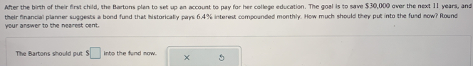 After the birth of their first child, the Bartons plan to set up an account to pay for her college education. The goal is to save $30,000 over the next 1I years, and 
their financial planner suggests a bond fund that historically pays 6.4% interest compounded monthly. How much should they put into the fund now? Round 
your answer to the nearest cent. 
The Bartons should out $□ into the fund now. × 5