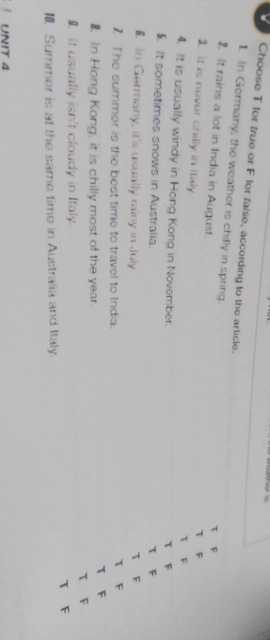 Choose T for true or F for fa/se, according to the article. 
1. In Germany, the weather is chilly in spring. F 
T F 
2. It rains a lot in India in August. T F 
τ 
3. it is never chilly in italy. 
4. It is usually windy in Hong Kong in November. 
T F 
5. It sometimes snows in Australia. 
T F 
€. In Germany, it's usually rainy in July. T F 
1 The summer is the best time to travel to India. 
1 F 
T F 
₹. In Hong Kong, it is chilly most of the year. 
T 
€ It usually isn't cloudy in Italy. 
1. Summer is at the same time in Australia and Italy. T F 
UNIT 4
