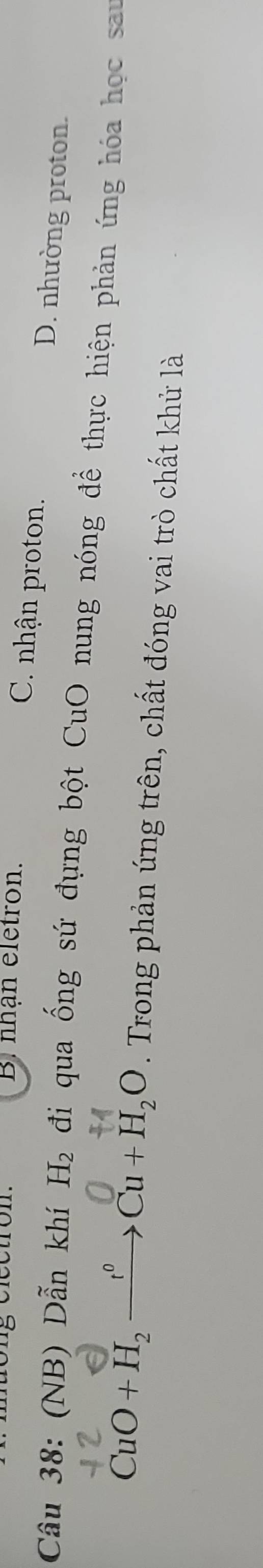 Bi nhạn eletron. C. nhận proton. D. nhường proton.
Cầu 38: (NB) Dẫn khí H_2 đi qua ống sứ đựng bột CuO nung nóng đề thực hiện phản ứng hóa học sau
CuO+H_2xrightarrow fCu+H_2O. Trong phản ứng trên, chất đóng vai trò chất khử là