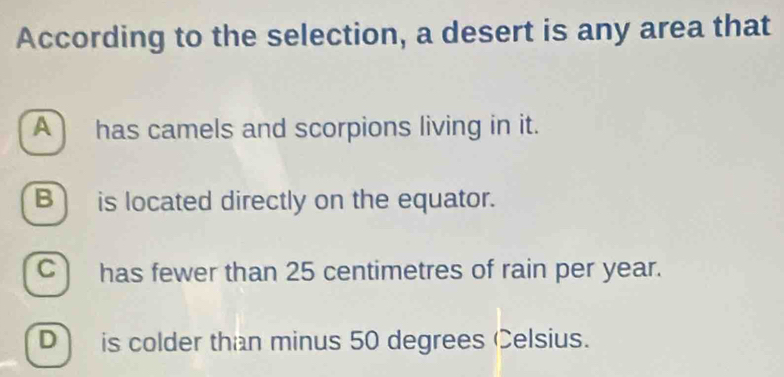 According to the selection, a desert is any area that
A has camels and scorpions living in it.
B is located directly on the equator.
C) has fewer than 25 centimetres of rain per year.
D) is colder than minus 50 degrees Celsius.