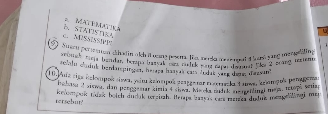 a. MATEMATIKA
b. STATISTIKA
U
c. MISSISSIPPI
1
9) Suatu pertemuan dihadiri olch 8 orang peserta. Jika mereka menempati 8 kursi yang mengeliling
sebuah meja bundar, berapa banyak cara duduk yang dapat disusun? Jika 2 orang tertent⊥
selalu duduk berdampingan, berapa banyak cara duduk yang dapat disusun?
10.Ada tiga kelompok siswa, yaitu kelompok penggemar matematika 3 siswa, kelompok penggemar
bahasa 2 siswa, dan penggemar kimia 4 sɨswa. Mereka duduk mengelilingi meja, tetapì setiap
kelompok tidak boleh duduk terpisah. Berapa banyak cara mereka duduk mengelilingi meja
tersebut?