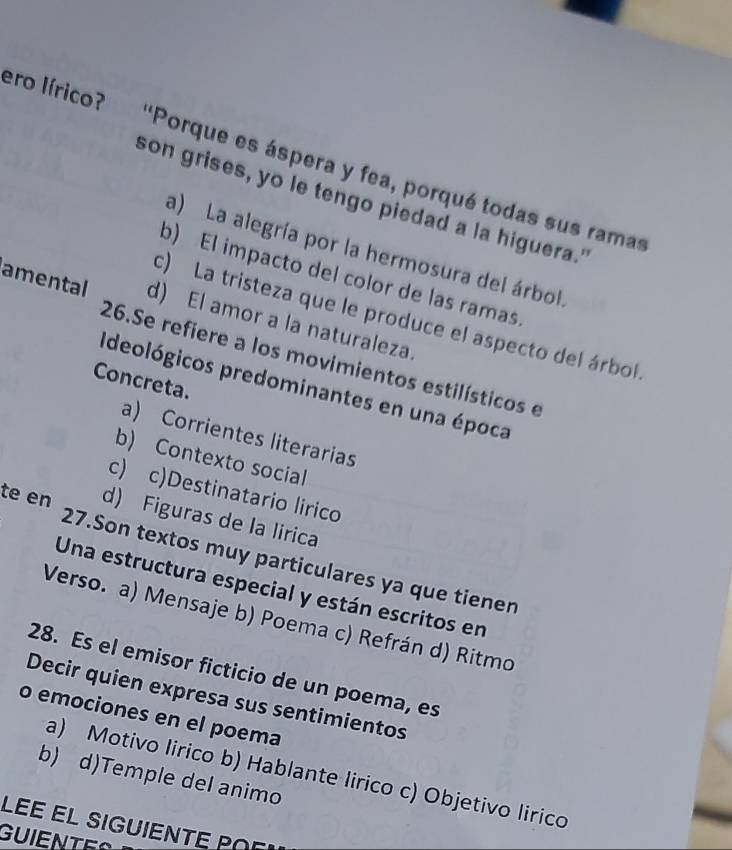 ero lírico? 'Porque es áspera y fea, porqué todas sus ramas
son grises, yo le tengo piedad a la higuera."
a) La alegría por la hermosura del árbol
b) El impacto del color de las ramas
amental d) El amor a la naturaleza.
c) La tristeza que le produce el aspecto del árbol
26.Se refiere a los movimientos estilísticos e
Concreta.
Ideológicos predominantes en una época
a) Corrientes literarias
b) Contexto social
c) c)Destinatario lirico
d) Figuras de la lirica
te en 27.Son textos muy particulares ya que tienen
Una estructura especial y están escritos en
Verso. a) Mensaje b) Poema c) Refrán d) Ritmo
28. Es el emisor ficticio de un poema, es
Decir quien expresa sus sentimientos
o emociones en el poema
a) Motivo lirico b) Hablante lirico c) Objetivo lirico
b) d)Temple del animo
LEÉ EL SIGUIENTÉ Par
GU I E N