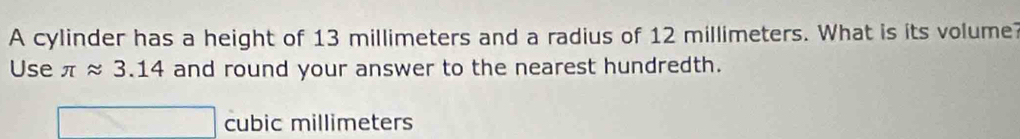 A cylinder has a height of 13 millimeters and a radius of 12 millimeters. What is its volume? 
Use π approx 3.14 and round your answer to the nearest hundredth.
cubic millimeters