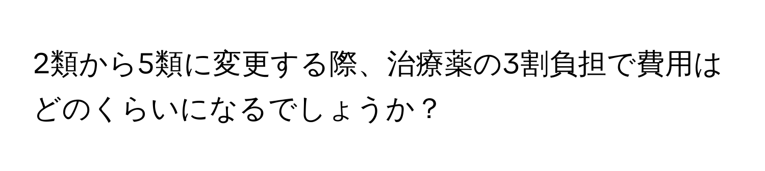 2類から5類に変更する際、治療薬の3割負担で費用はどのくらいになるでしょうか？