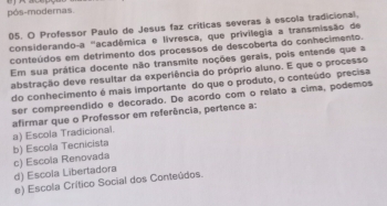 pós-modernas 
05. O Professor Paulo de Jesus faz críticas severas à escola tradicional,
considerando-a ''acadêmica e livresca, que privilegia a transmissão de
conteúdos em detrimento dos processos de descoberta do conhecimento.
Em sua prática docente não transmite noções gerais, pois entende que a
abstração deve resultar da experiência do próprio aluno. E que o processo
do conhecimento é mais importante do que o produto, o conteúdo precisa
ser compreendido e decorado. De acordo com o relato a cima, podemos
a) Escola Tradicional. afirmar que o Professor em referência, pertence a:
b) Escola Tecnicista c) Escola Renovada
d) Escola Libertadora
e) Escola Crítico Social dos Conteúdos.