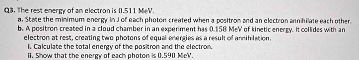 The rest energy of an electron is 0.511 MeV. 
a. State the minimum energy in J of each photon created when a positron and an electron annihilate each other. 
b. A positron created in a cloud chamber in an experiment has 0.158 MeV of kinetic energy. It collides with an 
electron at rest, creating two photons of equal energies as a result of annihilation. 
i. Calculate the total energy of the positron and the electron. 
ii. Show that the energy of each photon is 0.590 MeV.