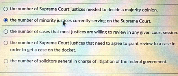 the number of Supreme Court justices needed to decide a majority opinion.
the number of minority justices currently serving on the Supreme Court.
the number of cases that most justices are willing to review in any given court session.
the number of Supreme Court justices that need to agree to grant review to a case in
order to get a case on the docket.
the number of solicitors general in charge of litigation of the federal government.