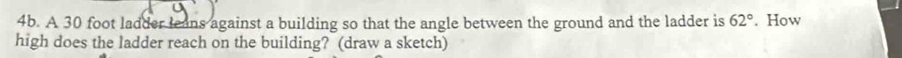 A 30 foot ladder leans against a building so that the angle between the ground and the ladder is 62°. How 
high does the ladder reach on the building? (draw a sketch)