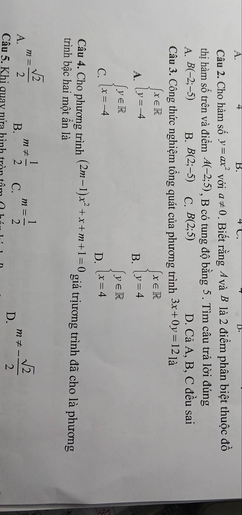 D.
Câu 2. Cho hàm số y=ax^2 với a!= 0. Biết rằng 4 và B là 2 điểm phân biệt thuộc đồ
thị hàm số trên và điểm A(-2;5) , B có tung độ bằng 5. Tìm câu trả lời đúng
A. B(-2;-5) B. B(2;-5) C. B(2;5) D. Cả A, B, C đều sai
Câu 3. Công thức nghiệm tổng quát của phương trình 3x+0y=12_1dot a
A. beginarrayl x∈ R y=-4endarray.
B. beginarrayl x∈ R y=4endarray.
C. beginarrayl y∈ R x=-4endarray.
D. beginarrayl y∈ R x=4endarray.
Câu 4. Cho phương trình (2m-1)x^2+x+m+1=0 giá trịương trình đã cho là phương
trình bậc hai một ẩn là
A. m= sqrt(2)/2  m!=  1/2  m= 1/2 
B.
C.
Câu 5. Khi quay nửa hình tròn tân
D. m!= - sqrt(2)/2 