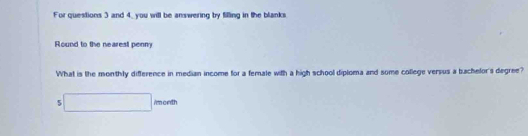 For questions 3 and 4_ you will be answering by filling in the blanks 
Round to the nearest penny 
What is the monthly difference in median income for a female with a high school dipioma and some college versus a bachelor's degree?
5□ /menth