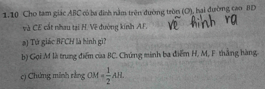 1.10 Cho tam giác ABC có ba đinh nằm trên đường tròn (O), hại đường cao BD
và CE cắt nhau tại H. Vẽ đường kính AF. 
a) Tứ giác BFCH là hình gì? 
b) Gọi M là trung điểm của BC. Chứng minh ba điểm H, M, F thắng hàng. 
c) Chứng minh rằng OM= 1/2 AH.