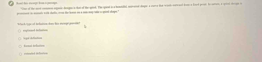 Read this excerpt from a passage.
"One of the most common organic designs is that of the spiral. The spiral is a beautiful, universal shape: a curve that winds outward from a fixed point. In nature, a spiral design is
prominent in animals with shells; even the borns on a ram may take a spiral shape."
Which type of definition does this excerpt provide?
explained definition
legal definition
formal definition
extended definition