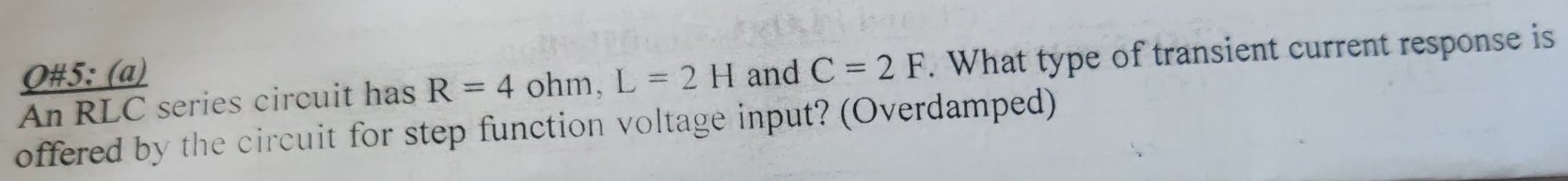 Q#5: (a) 
An RLC series circuit has R=4 ohm, L=2H and C=2F. What type of transient current response is 
offered by the circuit for step function voltage input? (Overdamped)