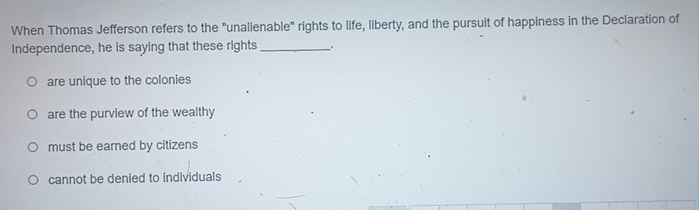 When Thomas Jefferson refers to the "unalienable" rights to life, liberty, and the pursuit of happiness in the Declaration of
Independence, he is saying that these rights _.
are unique to the colonies
are the purview of the wealthy
must be earned by citizens
cannot be denied to individuals