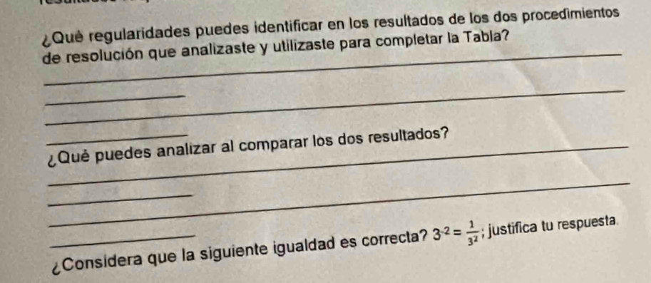 ¿ Qué regularidades puedes identificar en los resultados de los dos procedimientos 
_ 
de resolución que analizaste y utilizaste para completar la Tabla? 
_ 
_ 
__¿Qué puedes analizar al comparar los dos resultados? 
_ 
_ 
_¿Considera que la siguiente igualdad es correcta? 3^(-2)= 1/3^2 ; justifica tu respuesta.