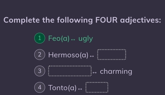 Complete the following FOUR adjectives: 
1 Feo(a)rightarrow ugly
2Her moso (Q)rightarrow □
3 ∈tlimits _3* a* a* a* a* * * * * * * * * * * * * * * * * * * * * * * a* * a* * * a* * x* frac a2^((frac π)2) charming 
4 Tonto(a)  1/2 (. frac  3/5 x* * * * * * * * * * * *   5/6   5/6  hline endarray