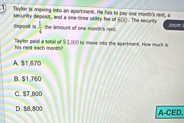 Taylor is moving into an apartment. He has to pay one month 's rent, a
security deposit, and a one-time utility fee of 800) . The security
zoom i
deposit is  1/4  the amount of one month 's rent.
Taylor paid a total of $3,000 to move into the apartment. How much is
his rent each month?
A. $1,670
B. $1,760
C. $7,800
D. $8,800
A-CED.