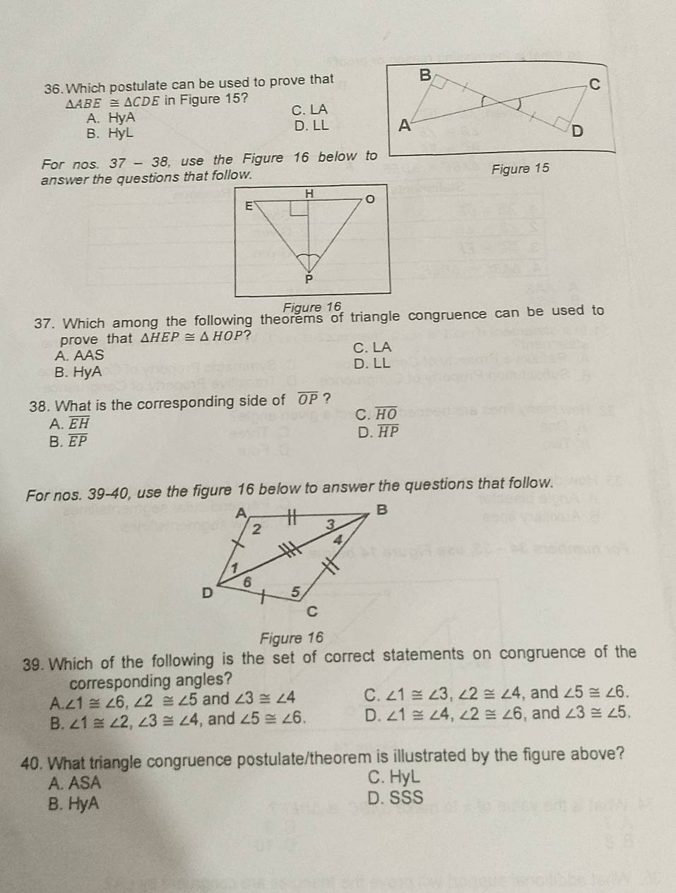 Which postulate can be used to prove that
△ ABE≌ △ CDE in Figure 15?
C. LA
A. HyA
B. HyL D. LL 
For nos. 37-38 , use the Figure 16 below to
answer the questions that follow. Figure 15
Figure 16
37. Which among the following theorems of triangle congruence can be used to
prove that △ HEP≌ △ HOP ?
A. AAS C. LA
D. LL
B. HyA
38. What is the corresponding side of overline OP ?
A. overline EH C. overline HO
D. overline HP
B. overline EP
For nos. 39-40, use the figure 16 below to answer the questions that follow.
Figure 16
39. Which of the following is the set of correct statements on congruence of the
corresponding angles?
A. ∠ 1≌ ∠ 6, ∠ 2≌ ∠ 5 and ∠ 3≌ ∠ 4 C. ∠ 1≌ ∠ 3, ∠ 2≌ ∠ 4 , and ∠ 5≌ ∠ 6.
B. ∠ 1≌ ∠ 2, ∠ 3≌ ∠ 4 , and ∠ 5≌ ∠ 6. D. ∠ 1≌ ∠ 4, ∠ 2≌ ∠ 6 , and ∠ 3≌ ∠ 5. 
40. What triangle congruence postulate/theorem is illustrated by the figure above?
A. ASA
C. HyL
B. HyA D. SSS