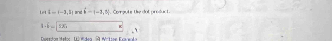 Let vector a=langle -3,5rangle and vector b=langle -3,5rangle. Compute the dot product.
vector a· vector b= 225 × 
Question Helo: F Video A Written Example