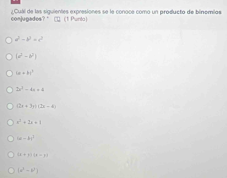 ¿Cuál de las siguientes expresiones se le conoce como un producto de binomios
conjugados? * (1 Punto)
a^2-b^2=c^2
(a^2-b^2)
(a+b)^3
2x^2-4x+4
(2x+3y)(2x-4)
x^2+2x+1
(a-b)^2
(x+y)(x-y)
(a^3-b^3)