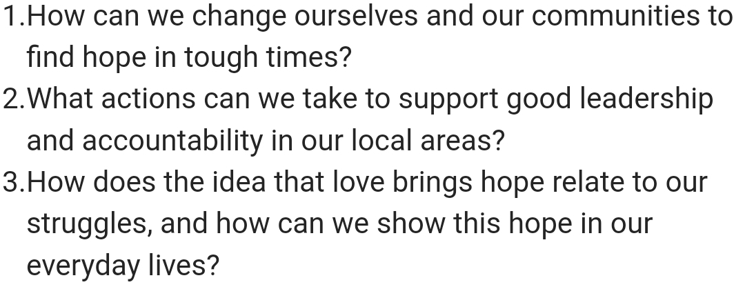 How can we change ourselves and our communities to 
find hope in tough times? 
2.What actions can we take to support good leadership 
and accountability in our local areas? 
3.How does the idea that love brings hope relate to our 
struggles, and how can we show this hope in our 
everyday lives?