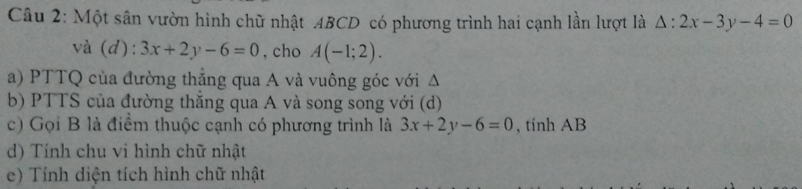 Một sân vườn hình chữ nhật ABCD có phương trình hai cạnh lần lượt là △ :2x-3y-4=0
và (d): 3x+2y-6=0 , cho A(-1;2). 
a) PTTQ của đường thắng qua A và vuông góc với Δ 
b) PTTS của đường thắng qua A và song song với (d) 
c) Gọi B là điểm thuộc cạnh có phương trình là 3x+2y-6=0 , tính AB
d) Tính chu vi hình chữ nhật 
e) Tính diện tích hình chữ nhật