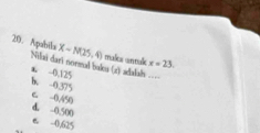 Apabika Xsim N(25,4) males anmale x=23. 
Nilai dari normal bales (z) adadah ====
a. -0,125
b. -0.375
c -0.450
d. -0.500
e -0,625