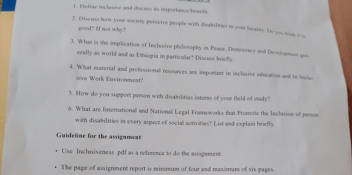 Define inclusive and discuss its importance/benefit. 
2. Discuss how your society perceive people with disabilities in your locality. Do you think it is 
good? If not why? 
3. What is the implication of Inclusive philosophy in Peace, Democracy and Development gen- 
erally as world and as Ethiopia in particular? Discuss briefly. 
4. What material and professional resources are important in inclusive education and In Inclu- 
sive Work Environment? 
5. How do you support person with disabilities interns of your field of study? 
6. What are International and National Legal Frameworks that Promote the Inclusion of person 
with disabilities in every aspect of social activities? List and explain briefly. 
Guideline for the assignment 
Use Inclusiveness pdf as a reference to do the assignment. 
The page of assignment report is minimum of four and maximum of six pages.