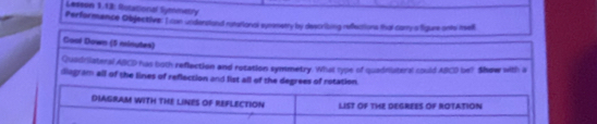 Lesesn 1.12: Rotational Symninetry 
Perfermence Objective: I can underciand rynerional symmetry by describing refections that carry a figure onto atsell 
Coal Down (9 minutes) 
Quadriiateral ABCD has both reflection and rotation symmetry. What type of quadniatersl could ABCD be? Show with a 
diagram all of the lines of reflection and list all of the degrees of rotation. 
DIAGRAM WITH THE LINES OF REFLECTION LIST OF THE DEGREES OF ROTATION