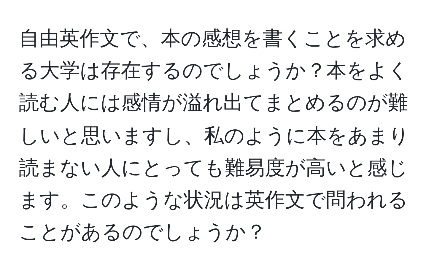 自由英作文で、本の感想を書くことを求める大学は存在するのでしょうか？本をよく読む人には感情が溢れ出てまとめるのが難しいと思いますし、私のように本をあまり読まない人にとっても難易度が高いと感じます。このような状況は英作文で問われることがあるのでしょうか？