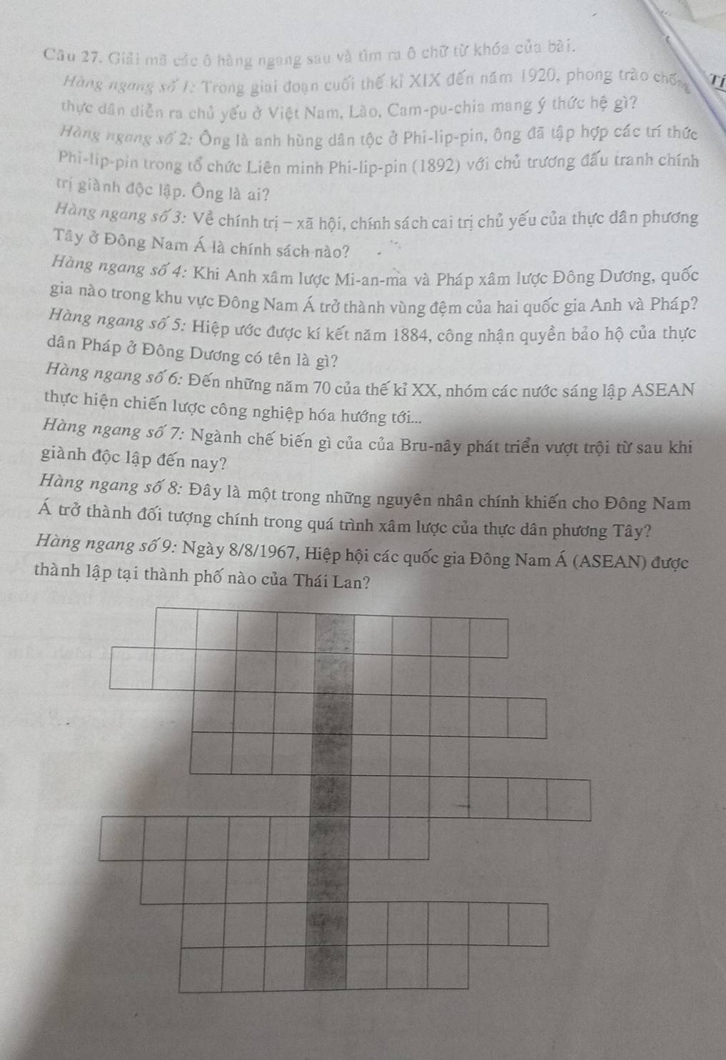 Giải mã các ô hàng ngang sau và tìm ra ô chữ từ khóa của bài.
Hàng ngong số 1: Trong giai đoạn cuối thế kỉ XIX đến năm 1920, phong trào chốn Tí
thực dân diễn ra chủ yếu ở Việt Nam, Lào, Cam-pu-chia mang ý thức hệ gì?
Hàng ngang số 2: Ông là anh hùng dân tộc ở Phi-lìp-pin, ông đã tập hợp các trí thức
Phi-lip-pin trong tổ chức Liên minh Phi-lip-pin (1892) với chủ trương đấu tranh chính
trị giành độc lập. Ông là ai?
Hàng ngong số 3: Về chính trị - xã hội, chính sách cai trị chủ yếu của thực dân phương
Tây ở Đông Nam Á là chính sách nào?
Hàng ngang số 4: Khi Anh xâm lược Mi-an-ma và Pháp xâm lược Đông Dương, quốc
gia nào trong khu vực Đông Nam Á trở thành vùng đệm của hai quốc gia Anh và Pháp?
Hàng ngang số 5: Hiệp ước được kí kết năm 1884, công nhận quyền bảo hộ của thực
dân Pháp ở Đông Dương có tên là gì?
Hàng ngang số 6: Đến những năm 70 của thế kỉ XX, nhóm các nước sáng lập ASEAN
thực hiện chiến lược công nghiệp hóa hướng tới...
Hàng ngang số 7: Ngành chế biến gì của của Bru-nây phát triển vượt trội từ sau khi
giành độc lập đến nay?
Hàng ngang số 8: Đây là một trong những nguyên nhân chính khiến cho Đông Nam
Á trở thành đối tượng chính trong quá trình xâm lược của thực dân phương Tây?
Hàng ngang số 9: Ngày 8/8/1967, Hiệp hội các quốc gia Đông Nam Á (ASEAN) được
thành lập tại thành phố nào của Thái Lan?